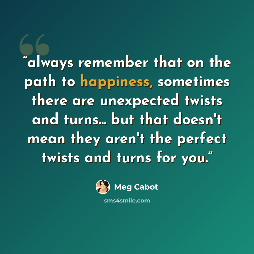 “always remember that on the path to happiness, sometimes there are unexpected twists and turns... but that doesn't mean they aren't the perfect twists and turns for you.” quote by Meg Cabot