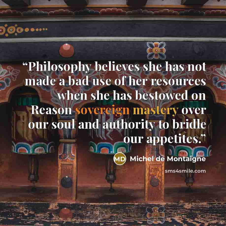 “Philosophy believes she has not made a bad use of her resources when she has bestowed on Reason sovereign mastery over our soul and authority to bridle our appetites.” quote by Michel de Montaigne
