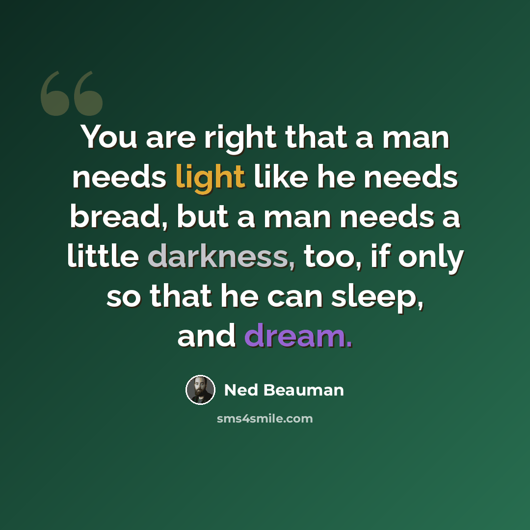 “You are right that a man needs light like he needs bread, but a man needs a little darkness, too, if only so that he can sleep, and dream.” quote by Ned Beauman