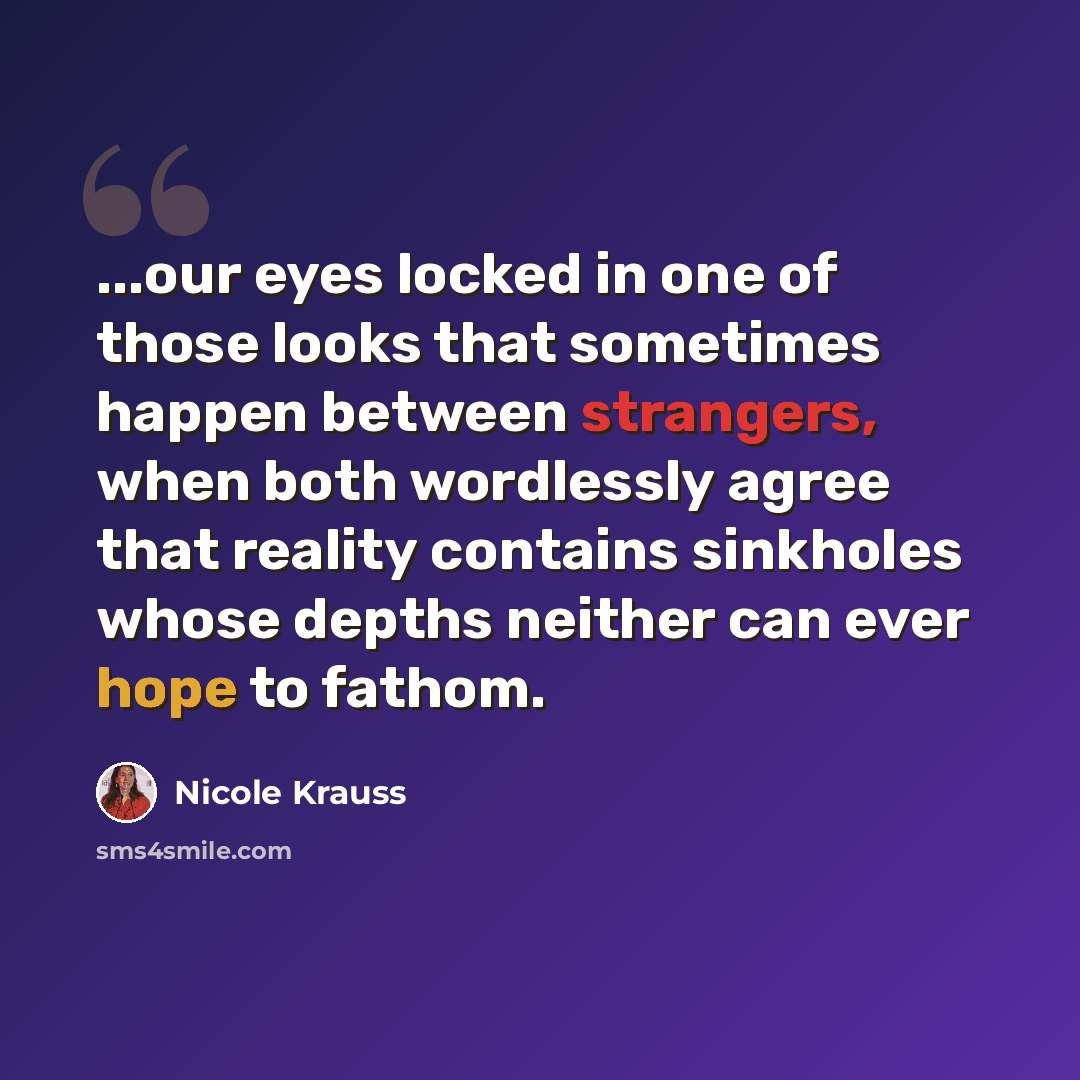 “...our eyes locked in one of those looks that sometimes happen between strangers, when both wordlessly agree that reality contains sinkholes whose depths neither can ever hope to fathom.” quote by Nicole Krauss