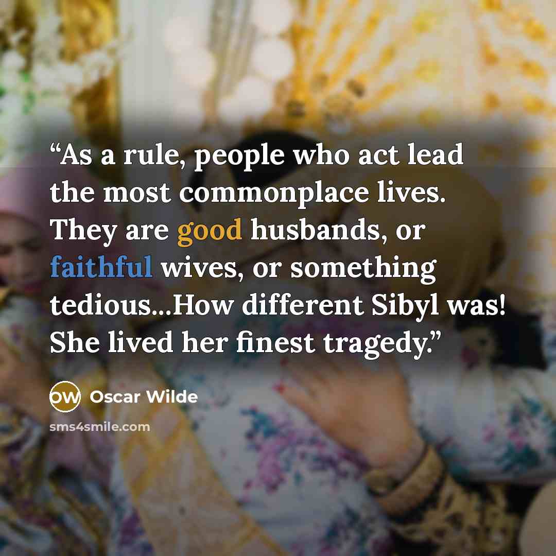 “As a rule, people who act lead the most commonplace lives. They are good husbands, or faithful wives, or something tedious...How different Sibyl was! She lived her finest tragedy.” quote by Oscar Wilde