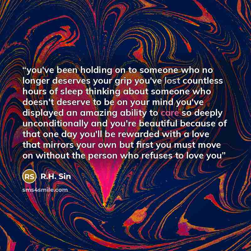 “you've been holding on to someone who no longer deserves your grip you've lost countless hours of sleep thinking about someone who doesn't deserve to be on your mind you've displayed an amazing ability to care so deeply unconditionally and you're beautiful because of that one day you'll be…” quote by R.H. Sin