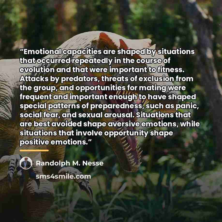 “Emotional capacities are shaped by situations that occurred repeatedly in the course of evolution and that were important to fitness. Attacks by predators, threats of exclusion from the group, and opportunities for mating were frequent and important enough to have shaped special patterns of…” quote by Randolph M. Nesse