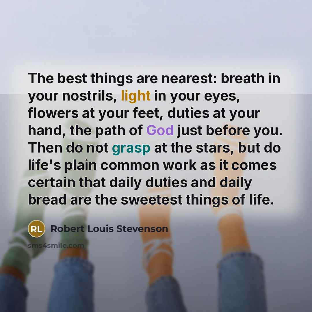 “The best things are nearest: breath in your nostrils, light in your eyes, flowers at your feet, duties at your hand, the path of God just before you. Then do not grasp at the stars, but do life's plain common work as it comes certain that daily duties and daily bread are the sweetest things of life.” quote by Robert Louis Stevenson