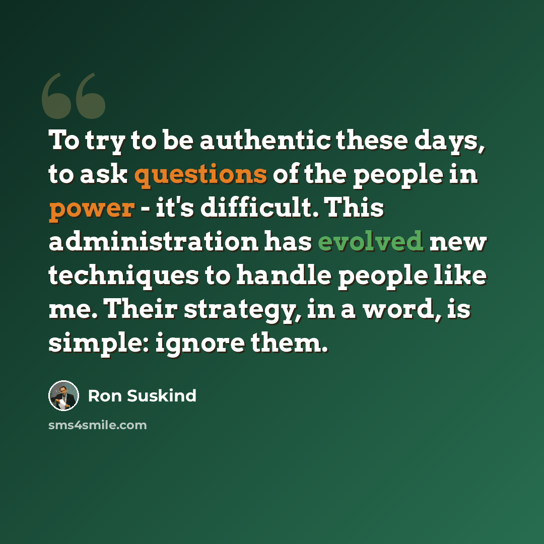 “To try to be authentic these days, to ask questions of the people in power - it's difficult. This administration has evolved new techniques to handle people like me. Their strategy, in a word, is simple: ignore them.” quote by Ron Suskind