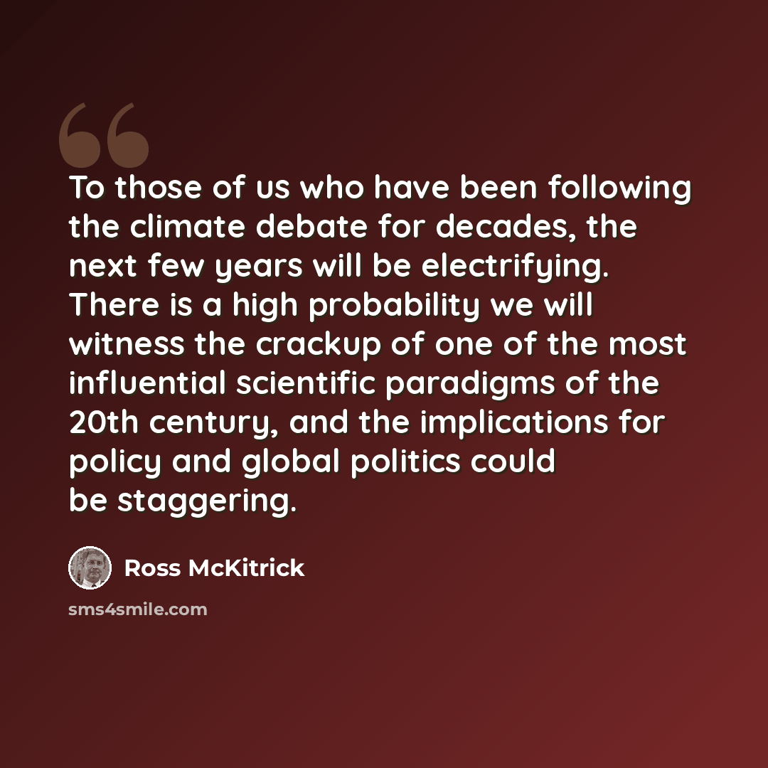 “To those of us who have been following the climate debate for decades, the next few years will be electrifying. There is a high probability we will witness the crackup of one of the most influential scientific paradigms of the 20th century, and the implications for policy and global politics could…” quote by Ross McKitrick