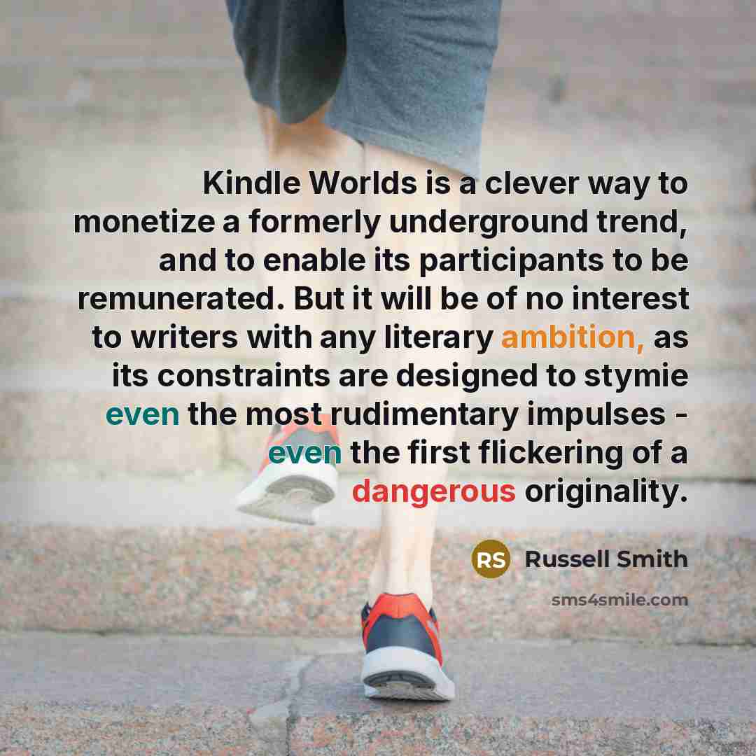 “Kindle Worlds is a clever way to monetize a formerly underground trend, and to enable its participants to be remunerated. But it will be of no interest to writers with any literary ambition, as its constraints are designed to stymie even the most rudimentary impulses - even the first flickering of…” quote by Russell Smith