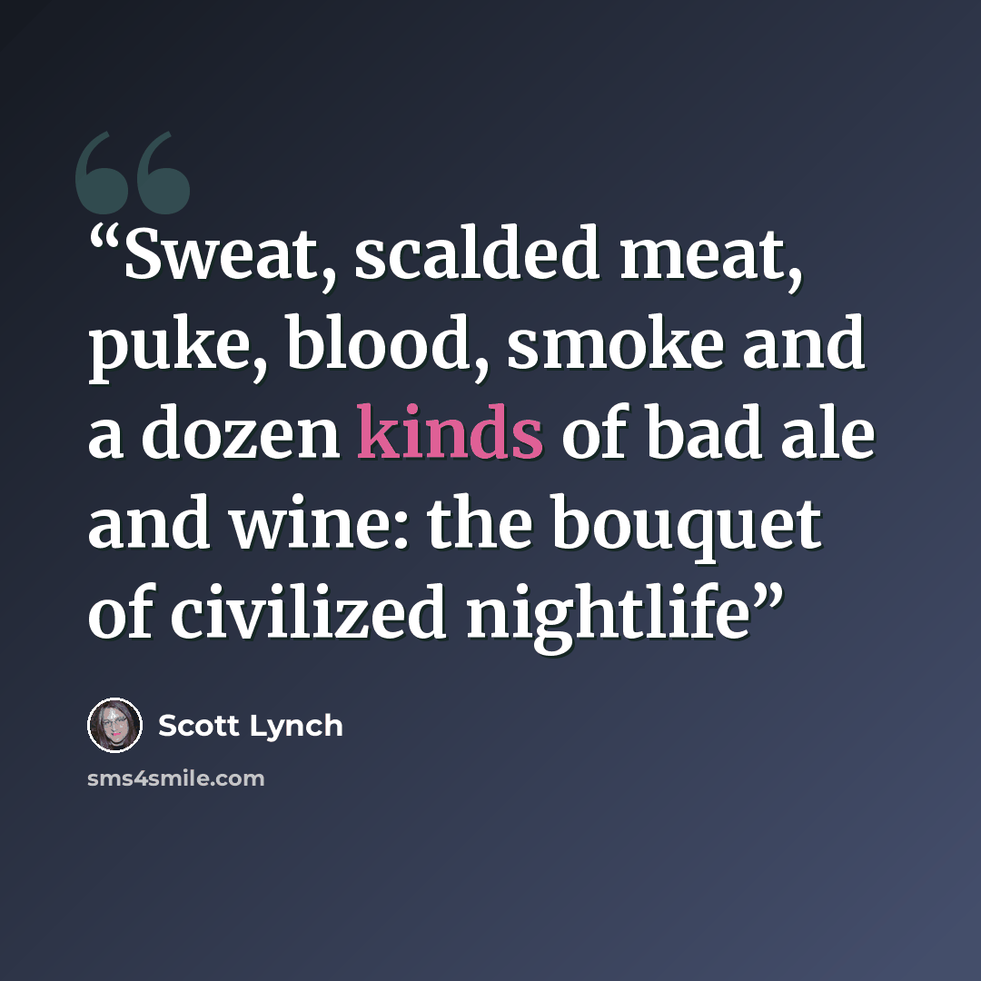 “Sweat, scalded meat, puke, blood, smoke and a dozen kinds of bad ale and wine: the bouquet of civilized nightlife” quote by Scott Lynch