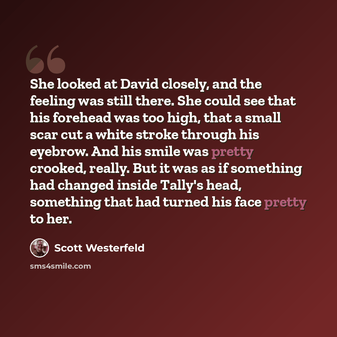 “She looked at David closely, and the feeling was still there. She could see that his forehead was too high, that a small scar cut a white stroke through his eyebrow. And his smile was pretty crooked, really. But it was as if something had changed inside Tally's head, something that had turned his…” quote by Scott Westerfeld