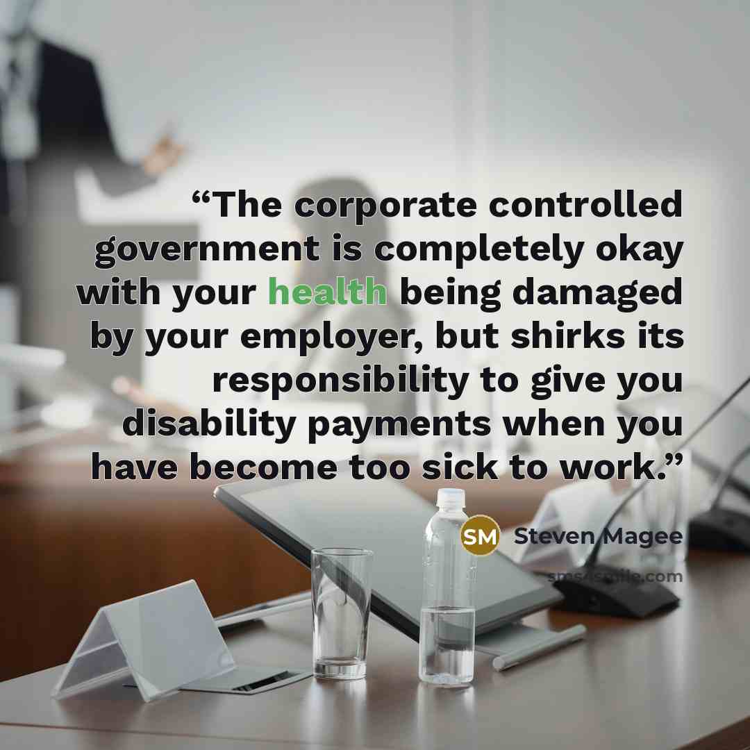 “The corporate controlled government is completely okay with your health being damaged by your employer, but shirks its responsibility to give you disability payments when you have become too sick to work.” quote by Steven Magee