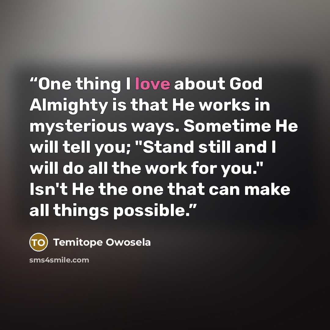 “One thing I love about God Almighty is that He works in mysterious ways. Sometime He will tell you; "Stand still and I will do all the work for you." Isn't He the one that can make all things possible.” quote by Temitope Owosela