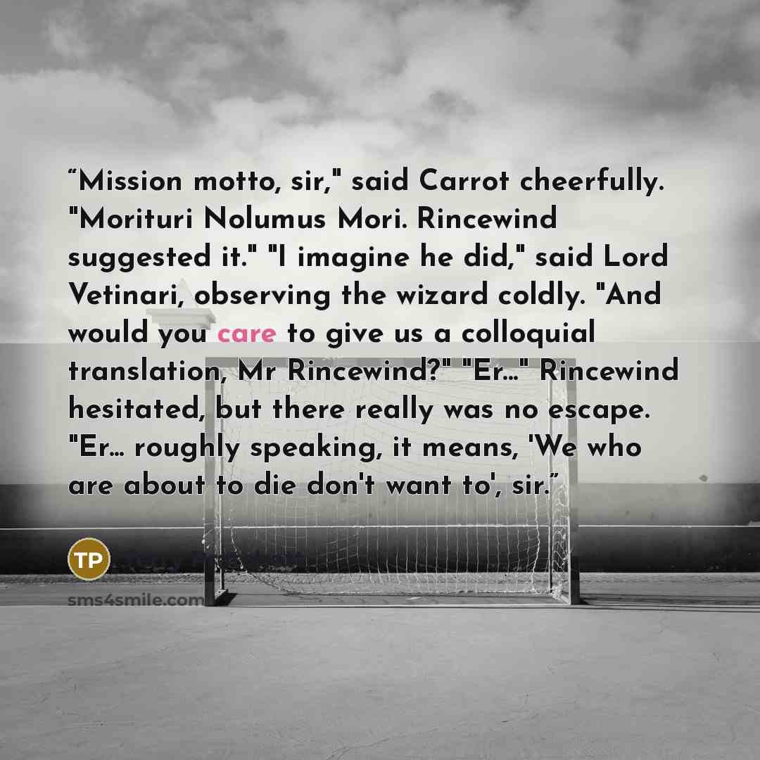 “Mission motto, sir," said Carrot cheerfully. "Morituri Nolumus Mori. Rincewind suggested it." "I imagine he did," said Lord Vetinari, observing the wizard coldly. "And would you care to give us a colloquial translation, Mr Rincewind?" "Er..." Rincewind hesitated, but there really was no escape…” quote by Terry Pratchett
