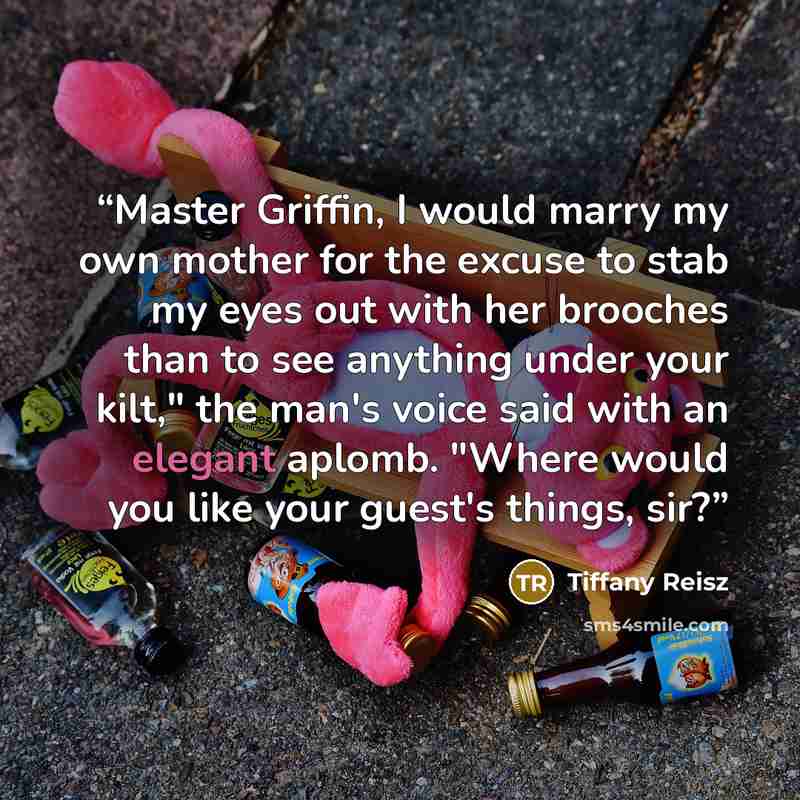 “Master Griffin, I would marry my own mother for the excuse to stab my eyes out with her brooches than to see anything under your kilt," the man's voice said with an elegant aplomb. "Where would you like your guest's things, sir?” quote by Tiffany Reisz