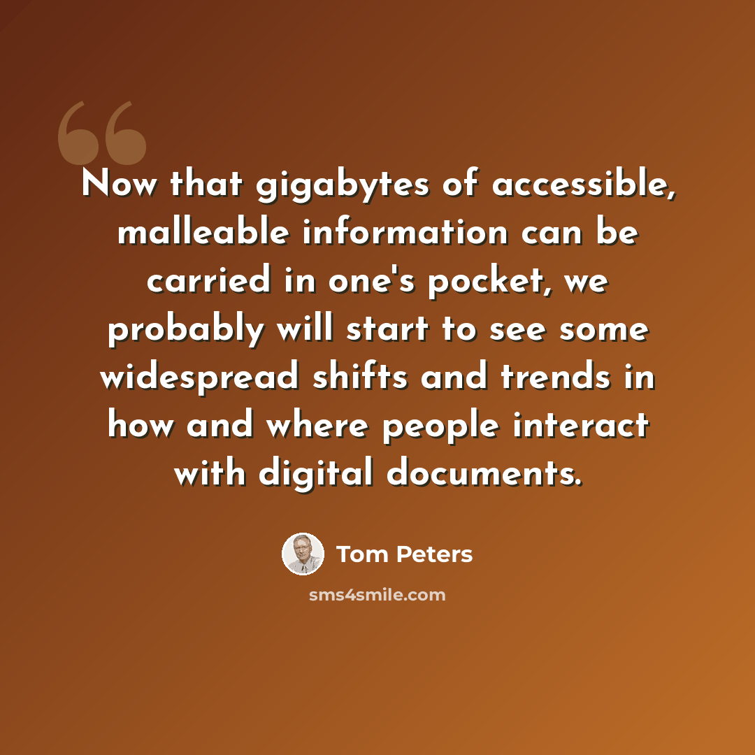 “Now that gigabytes of accessible, malleable information can be carried in one's pocket, we probably will start to see some widespread shifts and trends in how and where people interact with digital documents.” quote by Tom Peters