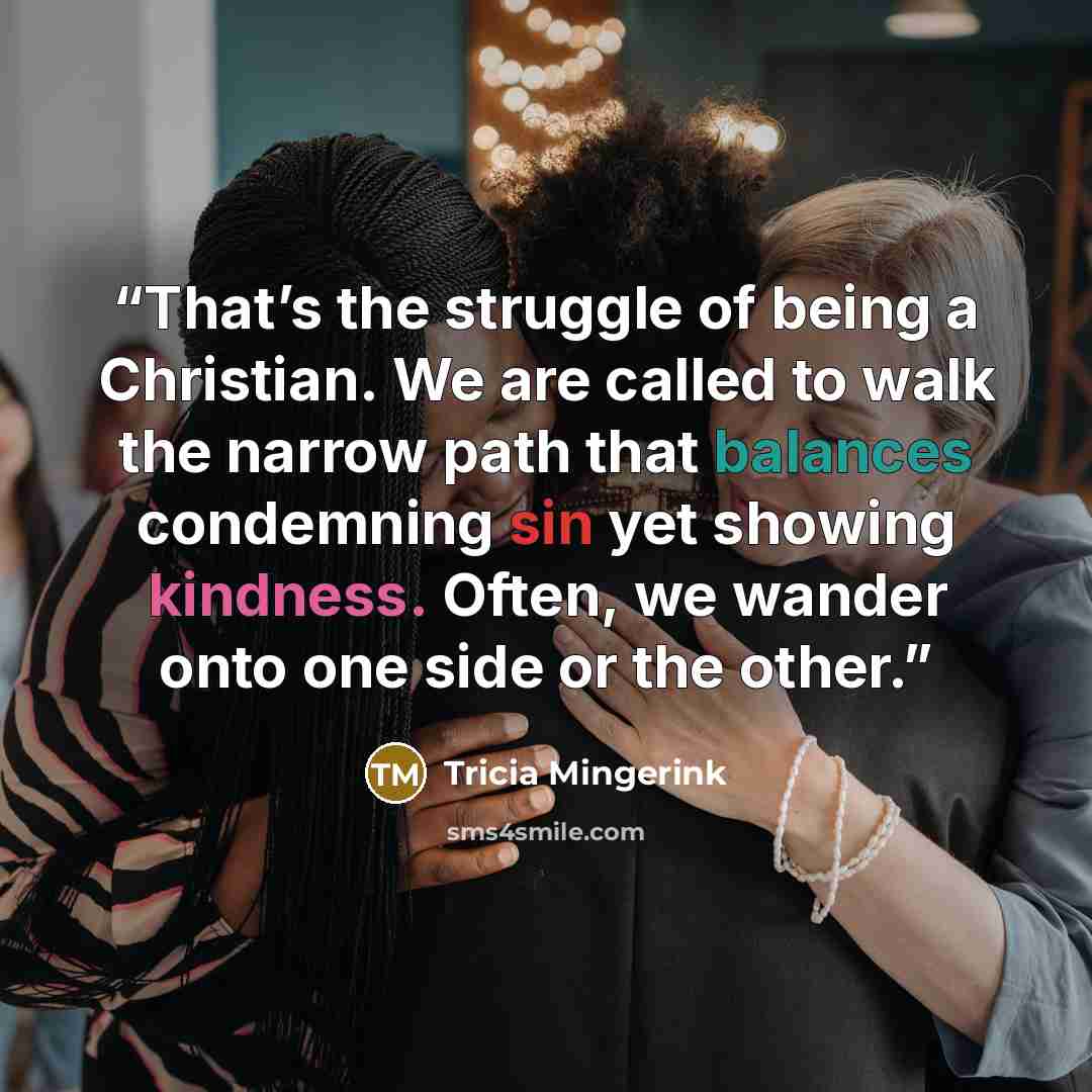 “That’s the struggle of being a Christian. We are called to walk the narrow path that balances condemning sin yet showing kindness. Often, we wander onto one side or the other.” quote by Tricia Mingerink