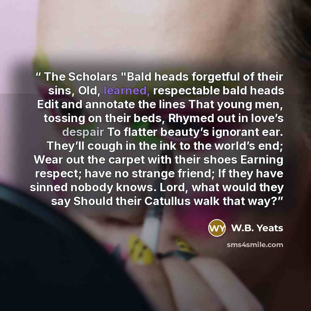 “The Scholars "Bald heads forgetful of their sins, Old, learned, respectable bald heads Edit and annotate the lines That young men, tossing on their beds, Rhymed out in love’s despair To flatter beauty’s ignorant ear. They’ll cough in the ink to the world’s end; Wear out the carpet with their shoes…” quote by W.B. Yeats