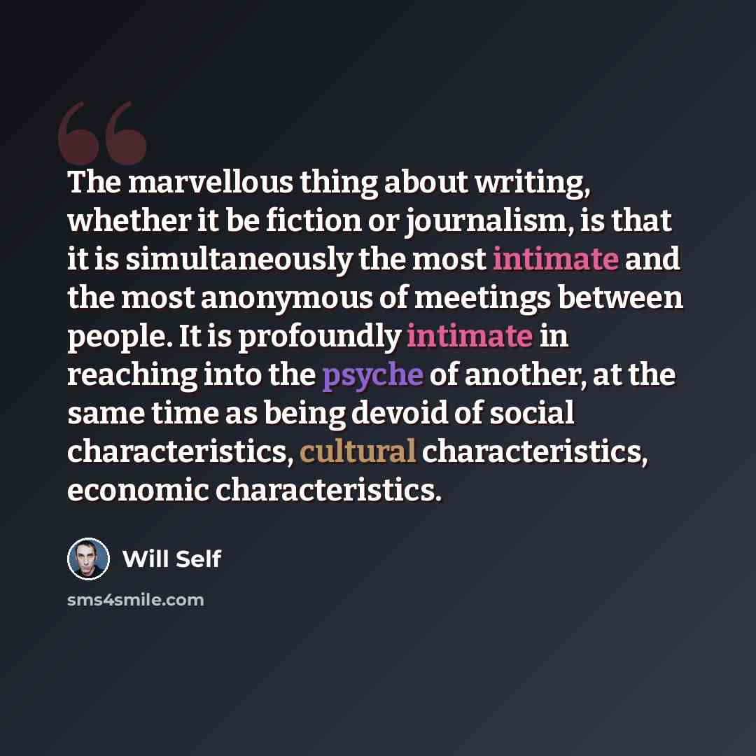 “The marvellous thing about writing, whether it be fiction or journalism, is that it is simultaneously the most intimate and the most anonymous of meetings between people. It is profoundly intimate in reaching into the psyche of another, at the same time as being devoid of social characteristics…” quote by Will Self