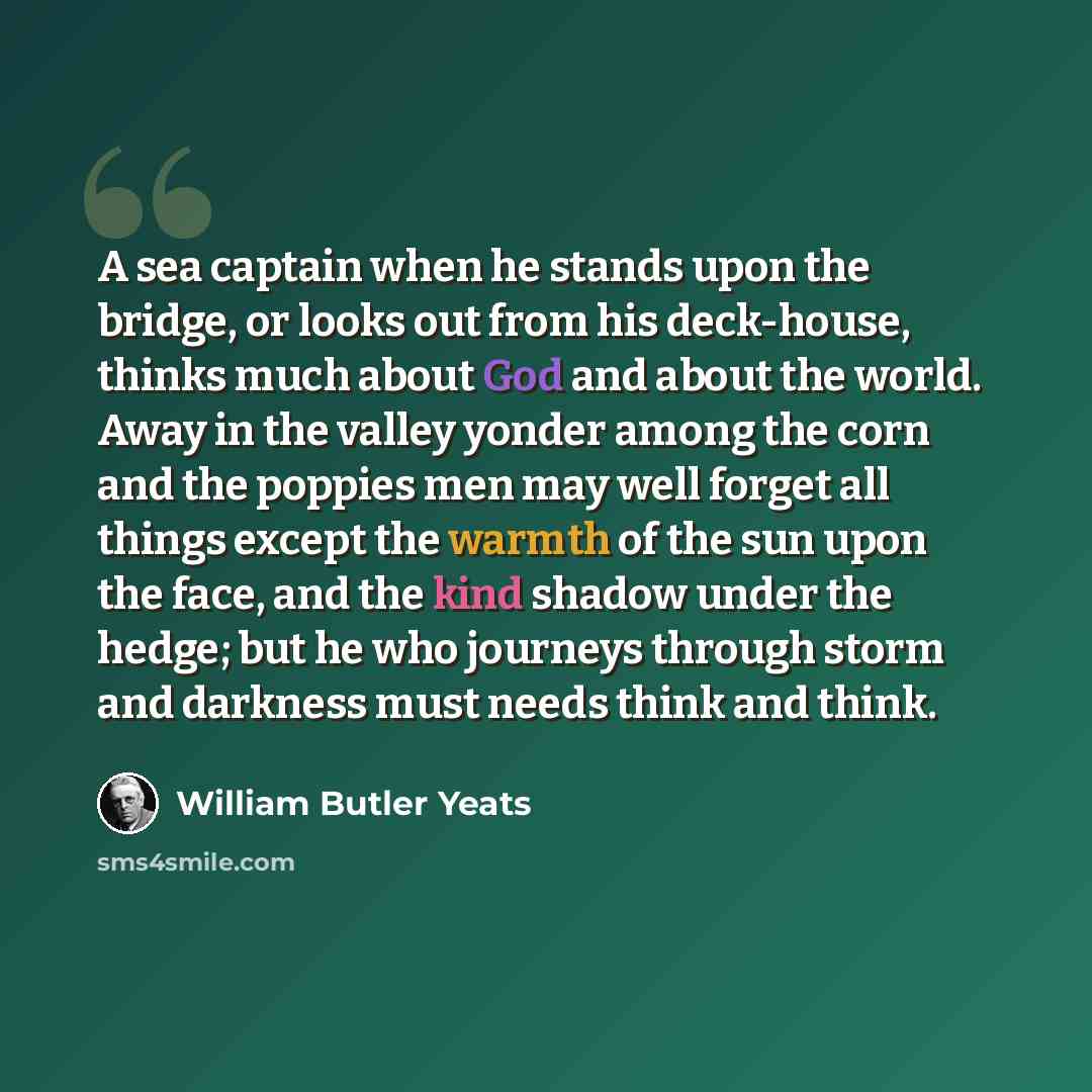 “A sea captain when he stands upon the bridge, or looks out from his deck-house, thinks much about God and about the world. Away in the valley yonder among the corn and the poppies men may well forget all things except the warmth of the sun upon the face, and the kind shadow under the hedge; but he…” quote by William Butler Yeats