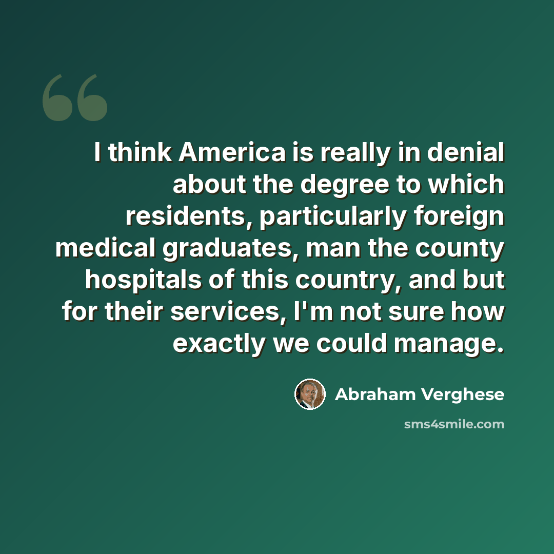 “I think America is really in denial about the degree to which residents, particularly foreign medical graduates, man the county hospitals of this country, and but for their services, I'm not sure how exactly we could manage.” quote by Abraham Verghese
