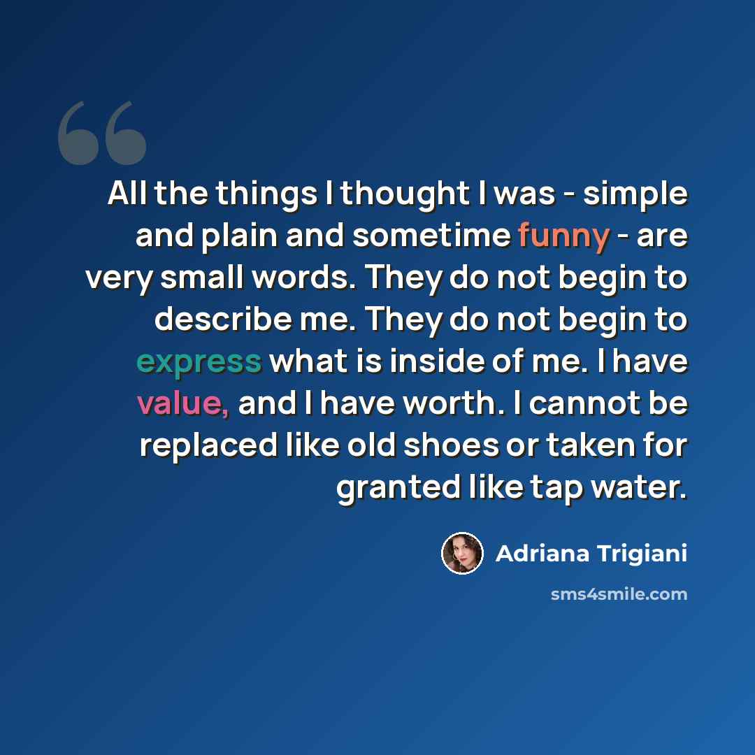 “All the things I thought I was - simple and plain and sometime funny - are very small words. They do not begin to describe me. They do not begin to express what is inside of me. I have value, and I have worth. I cannot be replaced like old shoes or taken for granted like tap water.” quote by Adriana Trigiani
