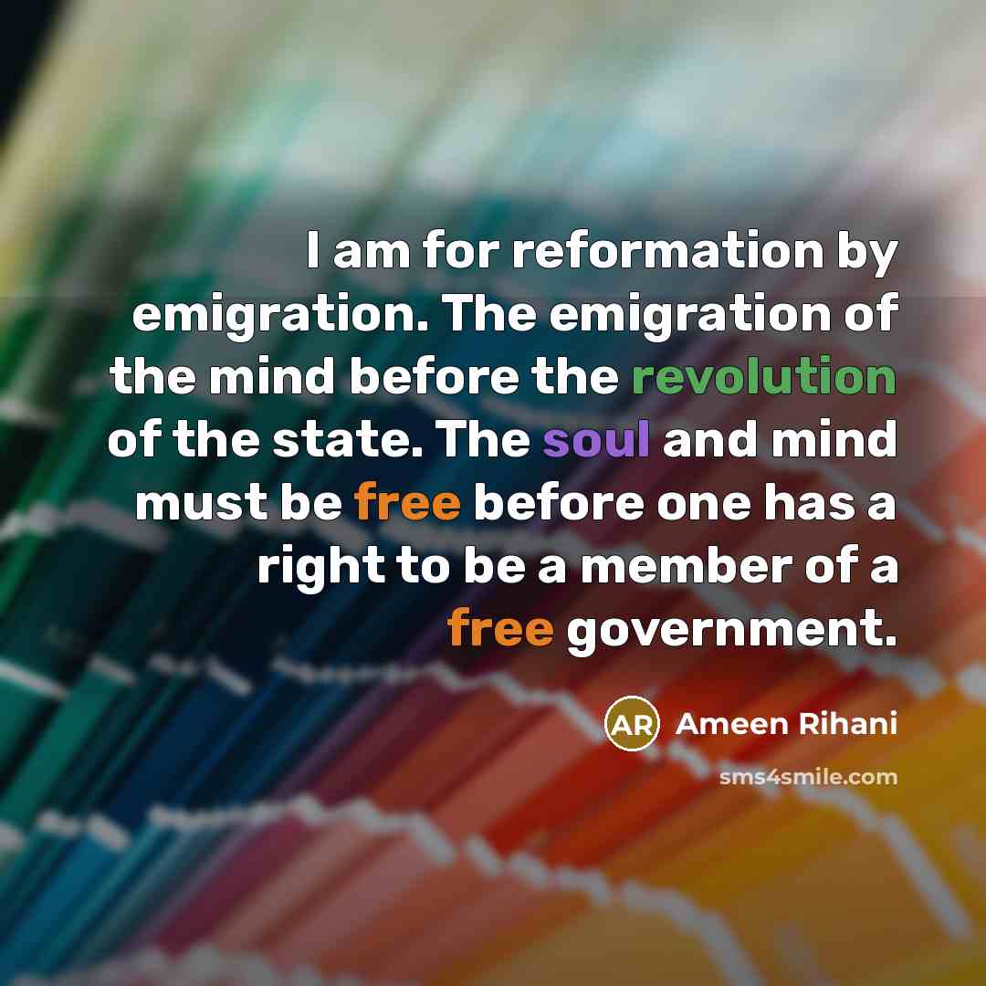 “I am for reformation by emigration. The emigration of the mind before the revolution of the state. The soul and mind must be free before one has a right to be a member of a free government.” quote by Ameen Rihani