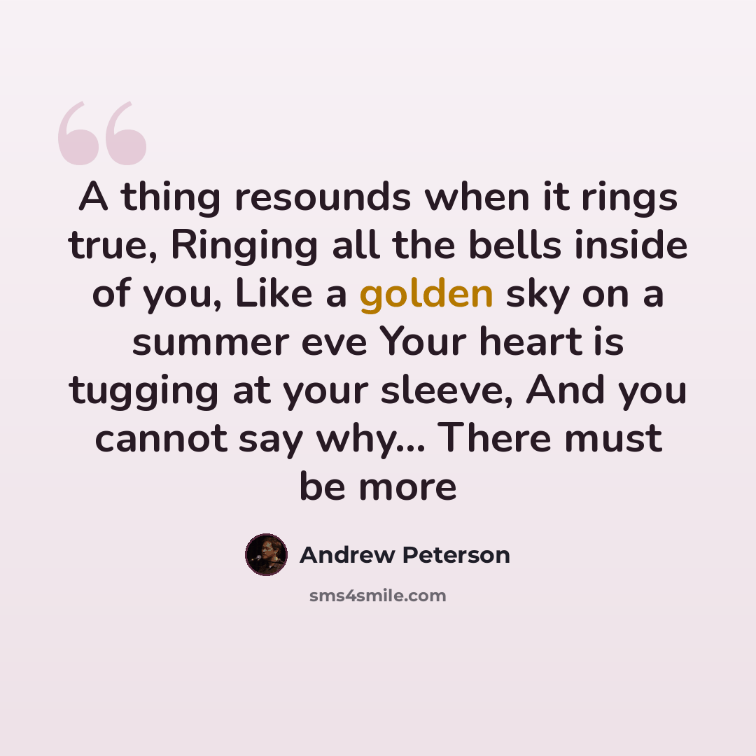 “A thing resounds when it rings true, Ringing all the bells inside of you, Like a golden sky on a summer eve Your heart is tugging at your sleeve, And you cannot say why... There must be more” quote by Andrew Peterson