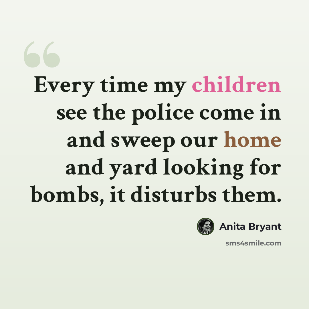 “Every time my children see the police come in and sweep our home and yard looking for bombs, it disturbs them.” quote by Anita Bryant