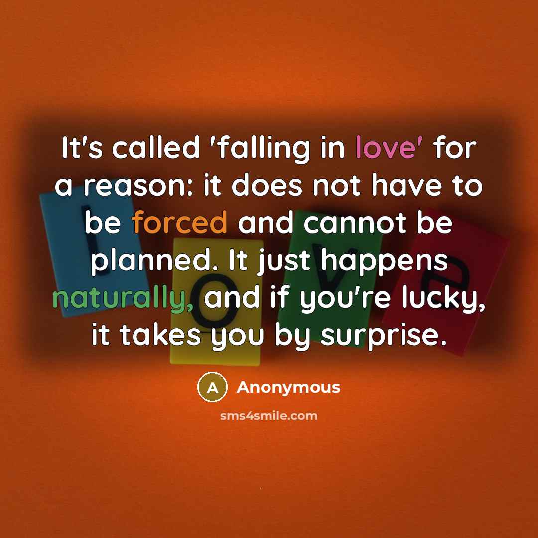 “It's called 'falling in love' for a reason: it does not have to be forced and cannot be planned. It just happens naturally, and if you're lucky, it takes you by surprise.” quote by Anonymous