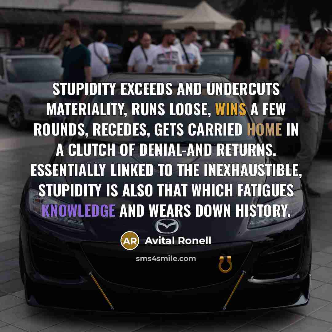 “Stupidity exceeds and undercuts materiality, runs loose, wins a few rounds, recedes, gets carried home in a clutch of denial-and returns. Essentially linked to the inexhaustible, stupidity is also that which fatigues knowledge and wears down history.” quote by Avital Ronell