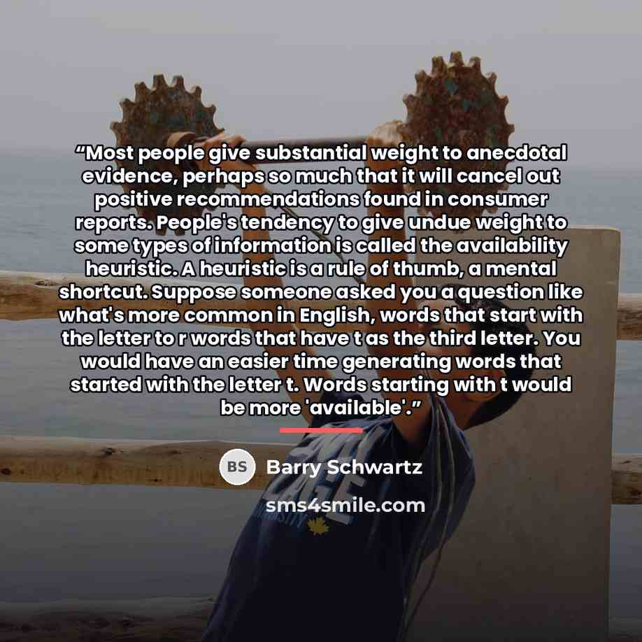 “Most people give substantial weight to anecdotal evidence, perhaps so much that it will cancel out positive recommendations found in consumer reports. People's tendency to give undue weight to some types of information is called the availability heuristic. A heuristic is a rule of thumb, a mental…” quote by Barry Schwartz