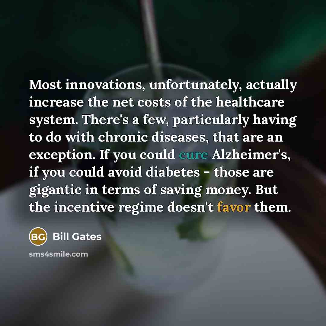 “Most innovations, unfortunately, actually increase the net costs of the healthcare system. There's a few, particularly having to do with chronic diseases, that are an exception. If you could cure Alzheimer's, if you could avoid diabetes - those are gigantic in terms of saving money. But the…” quote by Bill Gates