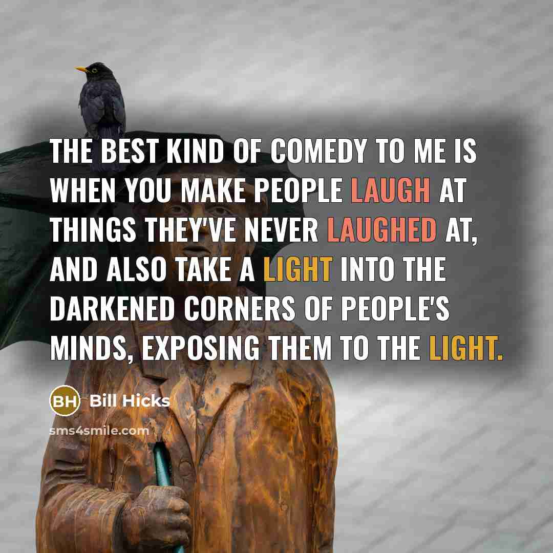 “The best kind of comedy to me is when you make people laugh at things they've never laughed at, and also take a light into the darkened corners of people's minds, exposing them to the light.” quote by Bill Hicks