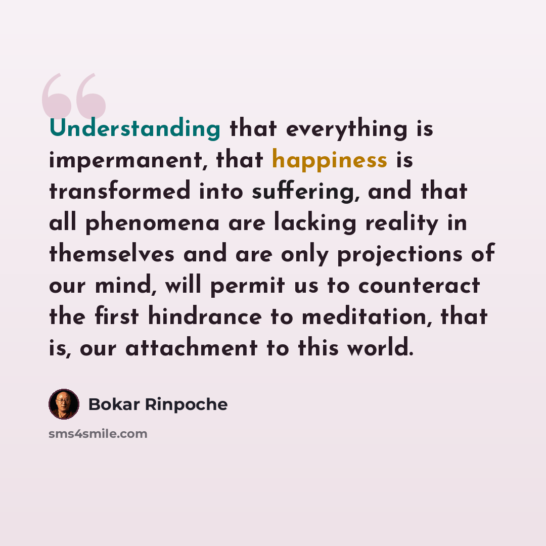“Understanding that everything is impermanent, that happiness is transformed into suffering, and that all phenomena are lacking reality in themselves and are only projections of our mind, will permit us to counteract the first hindrance to meditation, that is, our attachment to this world.” quote by Bokar Rinpoche