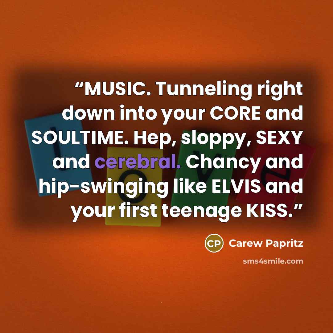 “MUSIC. Tunneling right down into your CORE and SOULTIME. Hep, sloppy, SEXY and cerebral. Chancy and hip-swinging like ELVIS and your first teenage KISS.” quote by Carew Papritz