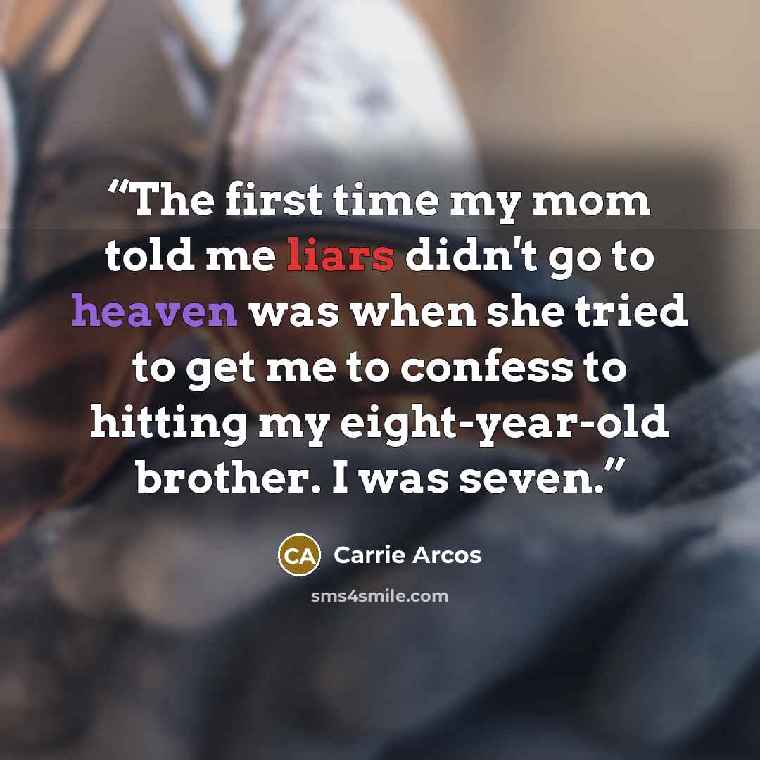 “The first time my mom told me liars didn't go to heaven was when she tried to get me to confess to hitting my eight-year-old brother. I was seven.” quote by Carrie Arcos
