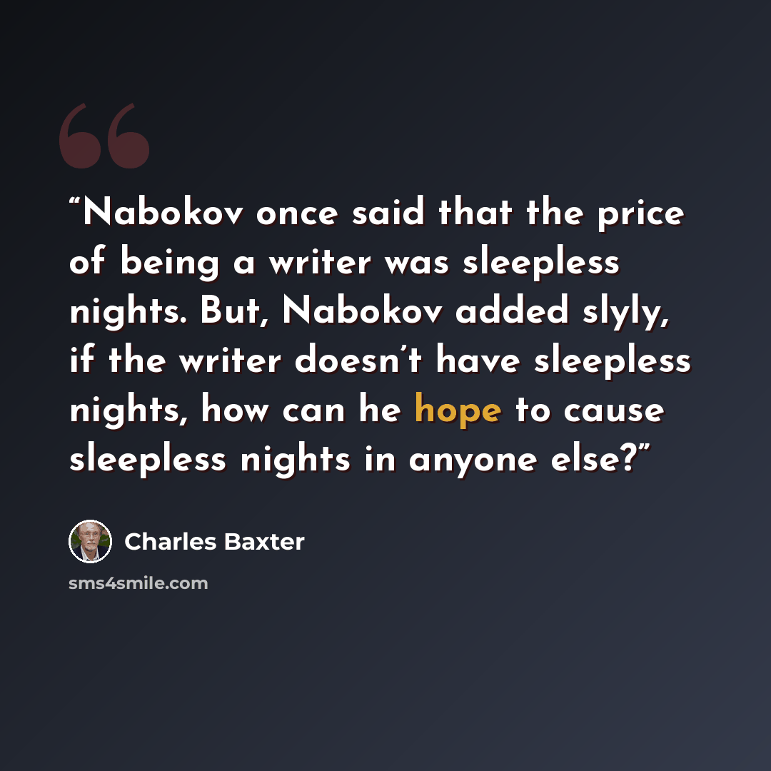 “Nabokov once said that the price of being a writer was sleepless nights. But, Nabokov added slyly, if the writer doesn’t have sleepless nights, how can he hope to cause sleepless nights in anyone else?” quote by Charles Baxter