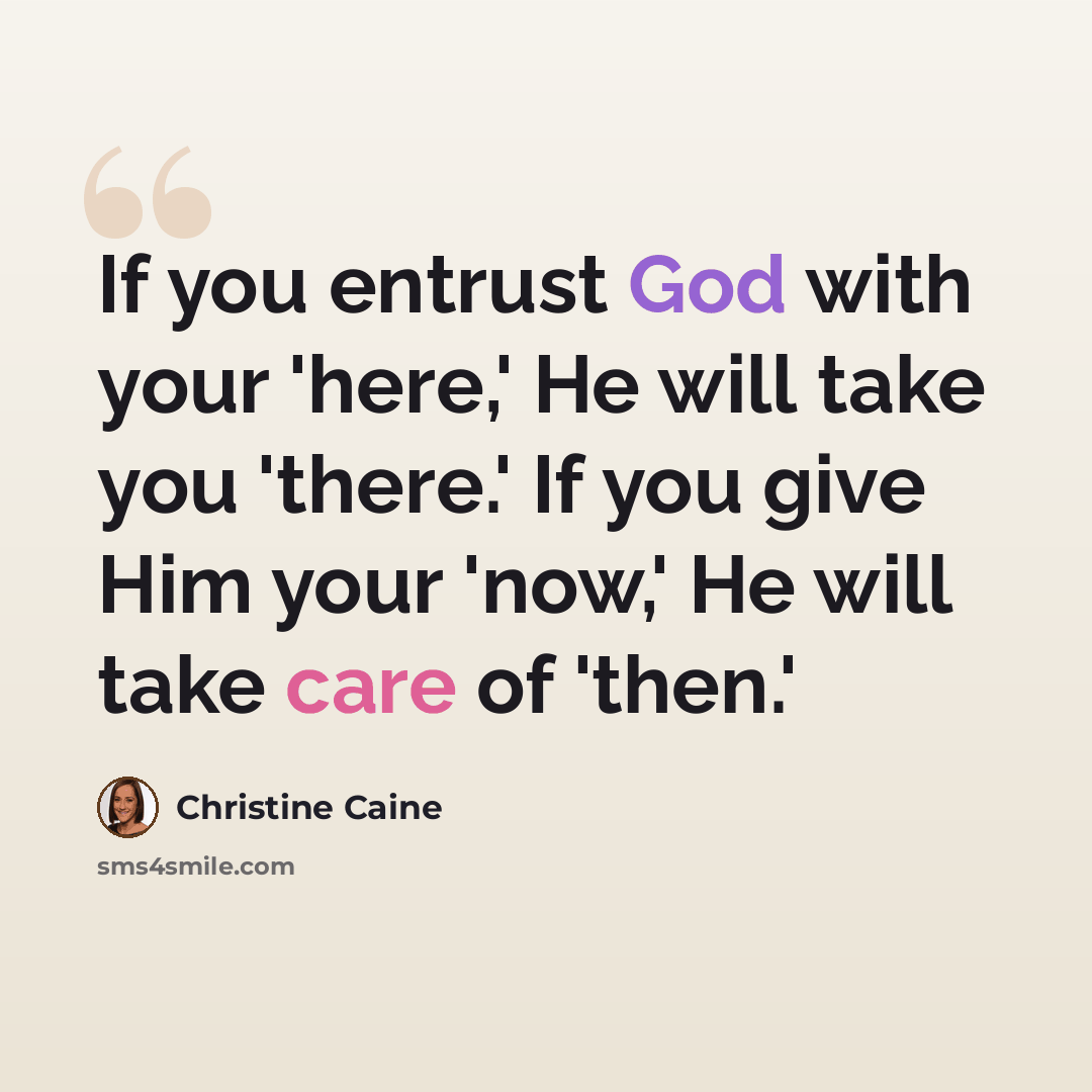 “If you entrust God with your 'here,' He will take you 'there.' If you give Him your 'now,' He will take care of 'then.'” quote by Christine Caine