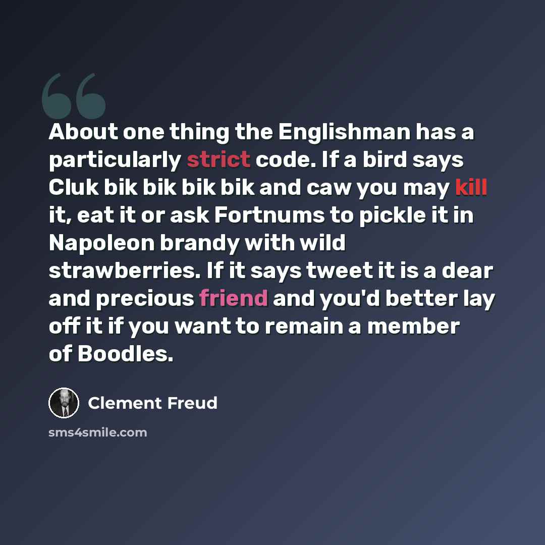 “About one thing the Englishman has a particularly strict code. If a bird says Cluk bik bik bik bik and caw you may kill it, eat it or ask Fortnums to pickle it in Napoleon brandy with wild strawberries. If it says tweet it is a dear and precious friend and you'd better lay off it if you want to…” quote by Clement Freud