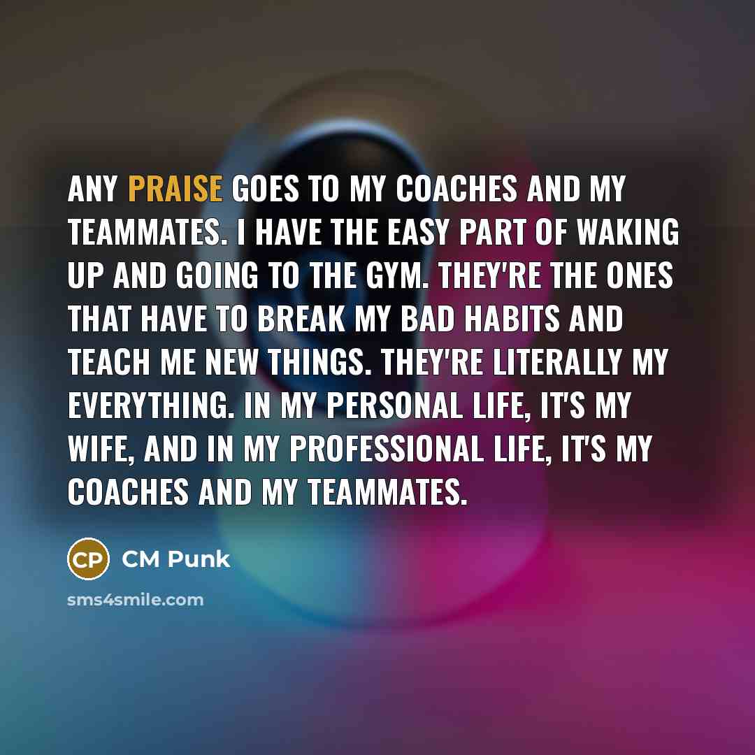 “Any praise goes to my coaches and my teammates. I have the easy part of waking up and going to the gym. They're the ones that have to break my bad habits and teach me new things. They're literally my everything. In my personal life, it's my wife, and in my professional life, it's my coaches and my…” quote by CM Punk