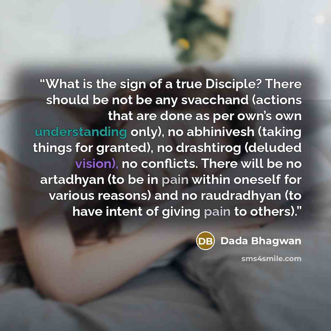 “What is the sign of a true Disciple? There should be not be any svacchand (actions that are done as per own’s own understanding only), no abhinivesh (taking things for granted), no drashtirog (deluded vision), no conflicts. There will be no artadhyan (to be in pain within oneself for various…” quote by Dada Bhagwan