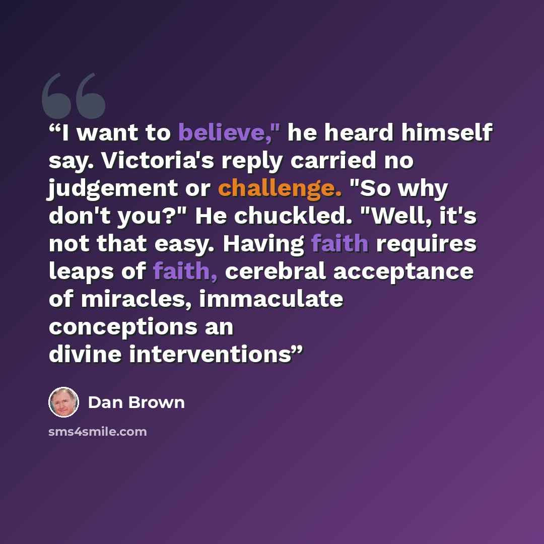 “I want to believe," he heard himself say. Victoria's reply carried no judgement or challenge. "So why don't you?" He chuckled. "Well, it's not that easy. Having faith requires leaps of faith, cerebral acceptance of miracles, immaculate conceptions an divine interventions” quote by Dan Brown