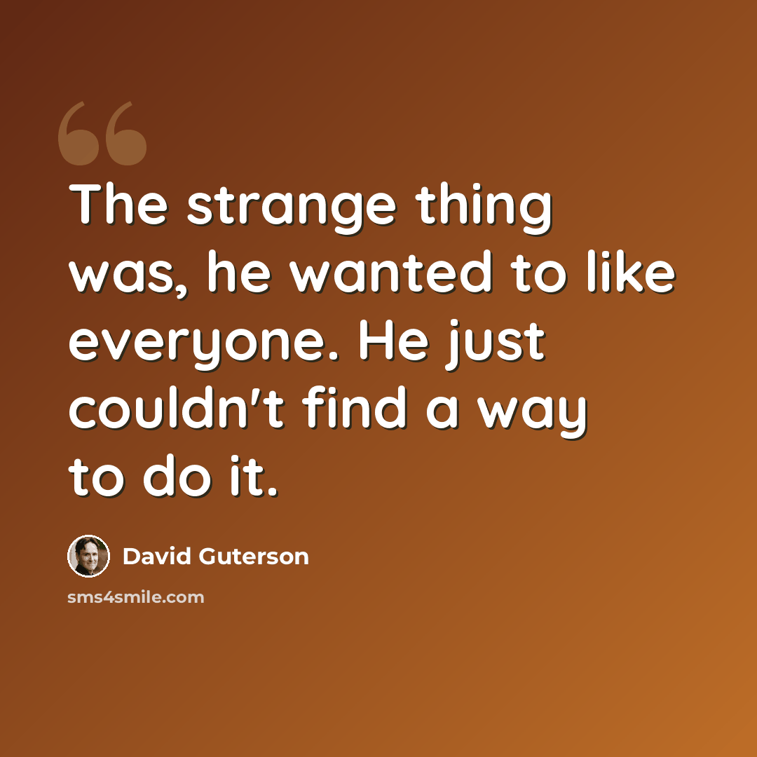 “The strange thing was, he wanted to like everyone. He just couldn't find a way to do it.” quote by David Guterson