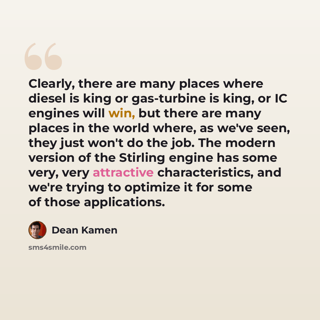 “Clearly, there are many places where diesel is king or gas-turbine is king, or IC engines will win, but there are many places in the world where, as we've seen, they just won't do the job. The modern version of the Stirling engine has some very, very attractive characteristics, and we're trying to…” quote by Dean Kamen