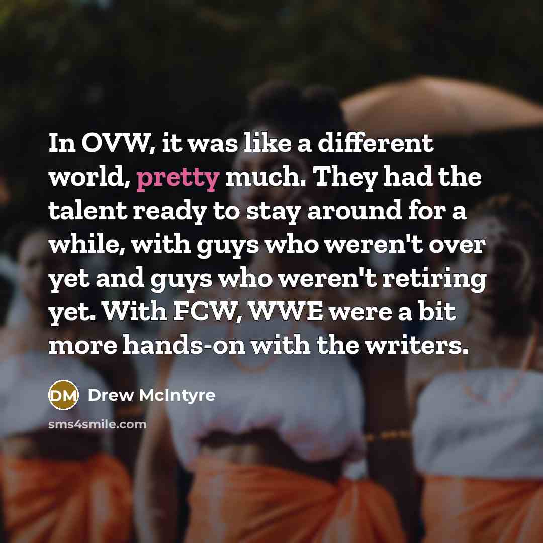 “In OVW, it was like a different world, pretty much. They had the talent ready to stay around for a while, with guys who weren't over yet and guys who weren't retiring yet. With FCW, WWE were a bit more hands-on with the writers.” quote by Drew McIntyre