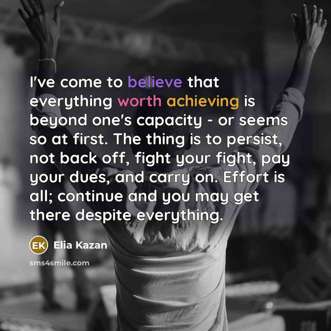 “I've come to believe that everything worth achieving is beyond one's capacity - or seems so at first. The thing is to persist, not back off, fight your fight, pay your dues, and carry on. Effort is all; continue and you may get there despite everything.” quote by Elia Kazan