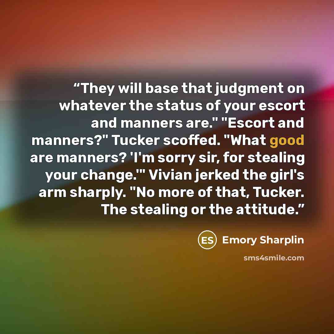 “They will base that judgment on whatever the status of your escort and manners are." "Escort and manners?" Tucker scoffed. "What good are manners? 'I'm sorry sir, for stealing your change.'" Vivian jerked the girl's arm sharply. "No more of that, Tucker. The stealing or the attitude.” quote by Emory Sharplin