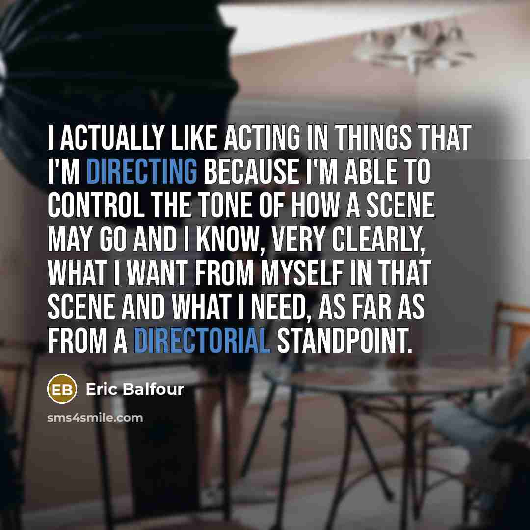 “I actually like acting in things that I'm directing because I'm able to control the tone of how a scene may go and I know, very clearly, what I want from myself in that scene and what I need, as far as from a directorial standpoint.” quote by Eric Balfour