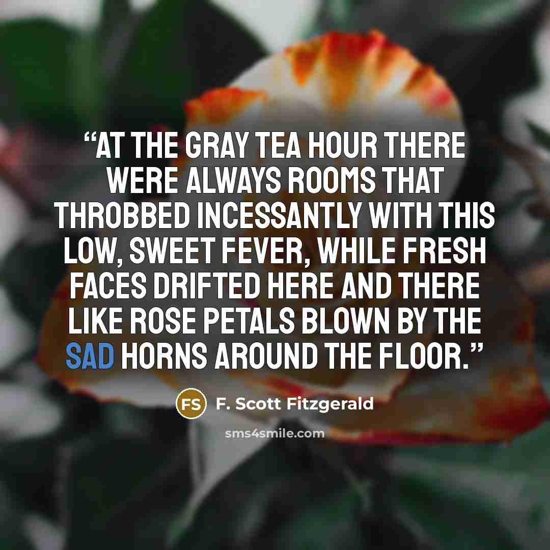 “At the gray tea hour there were always rooms that throbbed incessantly with this low, sweet fever, while fresh faces drifted here and there like rose petals blown by the sad horns around the floor.” quote by F. Scott Fitzgerald
