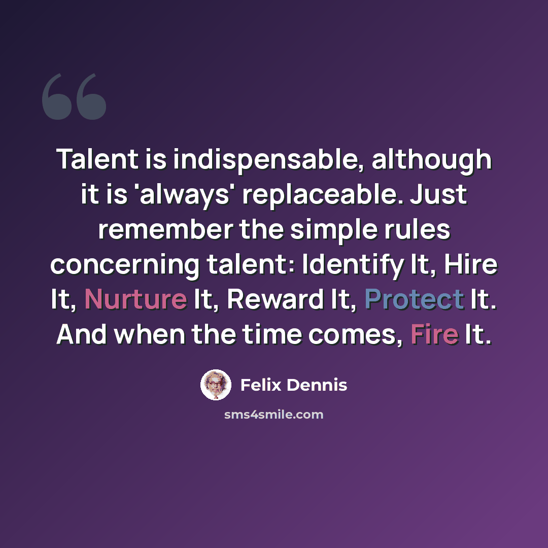 “Talent is indispensable, although it is 'always' replaceable. Just remember the simple rules concerning talent: Identify It, Hire It, Nurture It, Reward It, Protect It. And when the time comes, Fire It.” quote by Felix Dennis