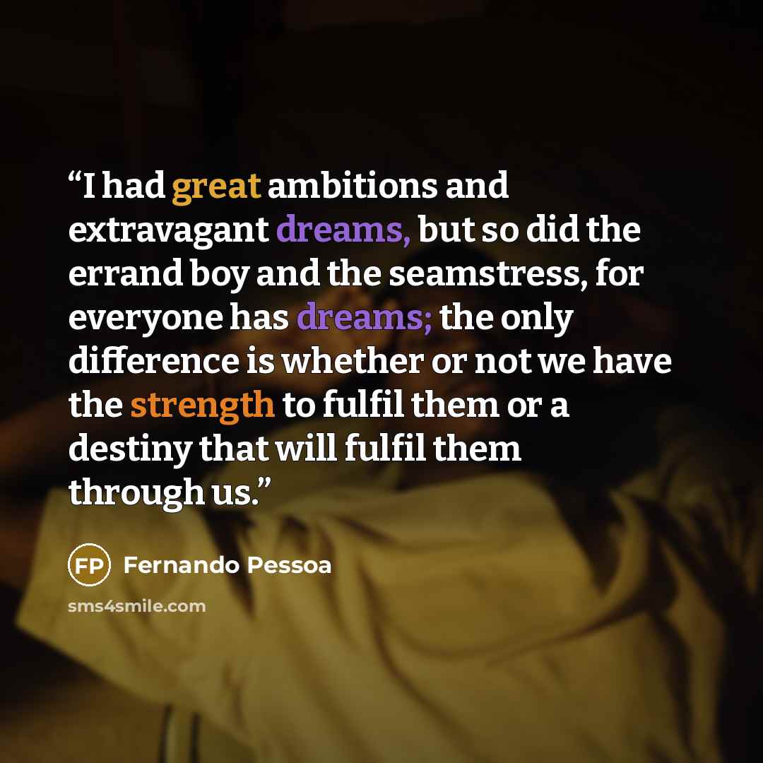 “I had great ambitions and extravagant dreams, but so did the errand boy and the seamstress, for everyone has dreams; the only difference is whether or not we have the strength to fulfil them or a destiny that will fulfil them through us.” quote by Fernando Pessoa